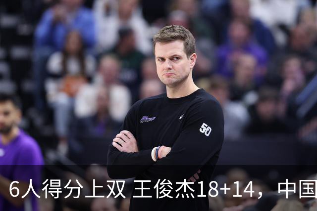 6人得分上双 王俊杰18+14，中国男篮全民皆兵首战告捷 年轻人燃爆了
